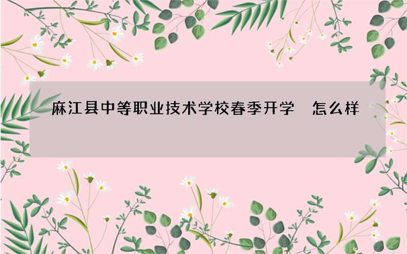 麻江县中等职业技术学校春季开学 怎么样